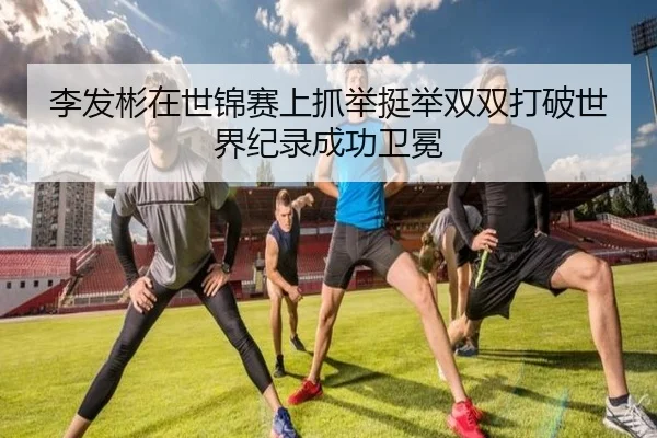李发彬在世锦赛上抓举挺举双双打破世界纪录成功卫冕